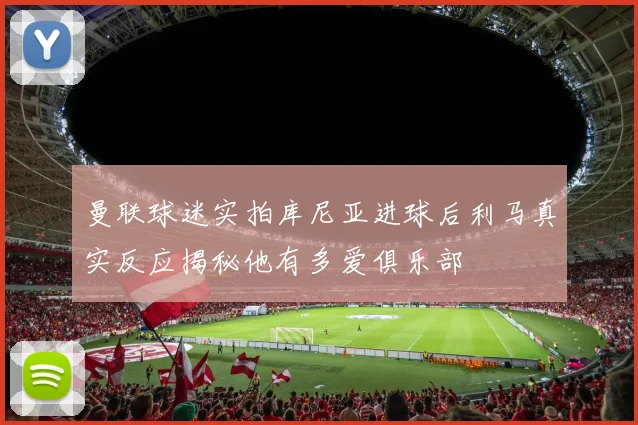 曼联球迷实拍库尼亚进球后利马真实反应揭秘他有多爱俱乐部