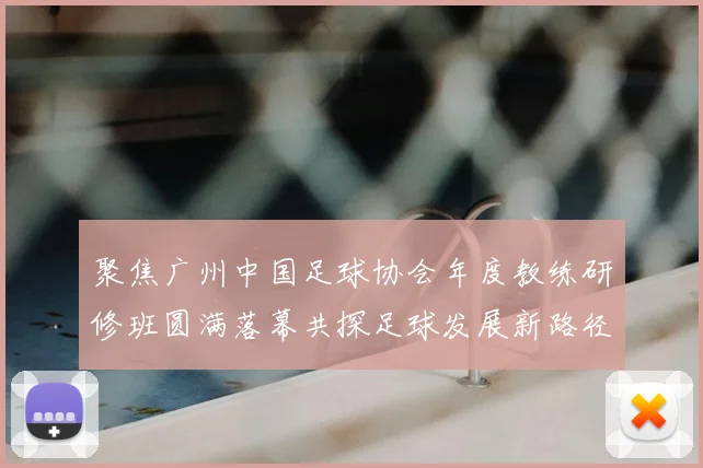 聚焦广州中国足球协会年度教练研修班圆满落幕共探足球发展新路径