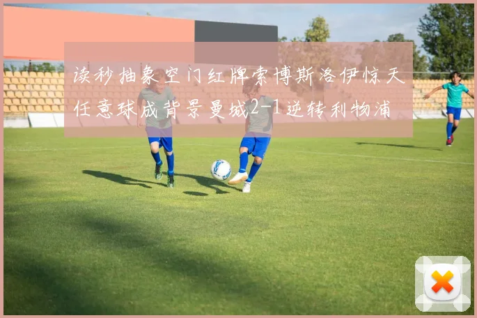 读秒抽象空门红牌索博斯洛伊惊天任意球成背景曼城2-1逆转利物浦