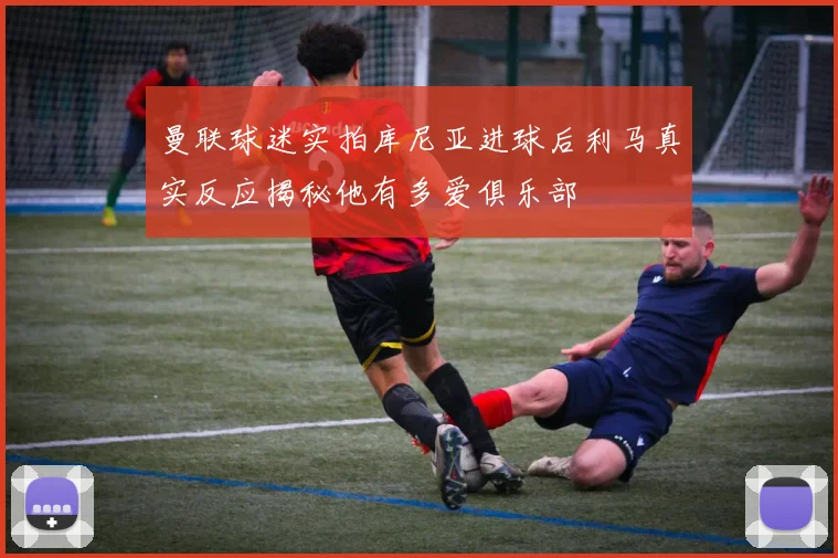 曼联球迷实拍库尼亚进球后利马真实反应揭秘他有多爱俱乐部