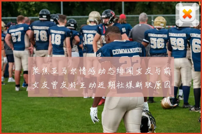 聚焦亚马尔情感动态绯闻女友与前女友曾友好互动近期社媒断联原因成谜