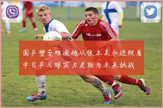 国乒壁垒难逾越从张本美和连败看中日乒乓球实力差距与未来挑战