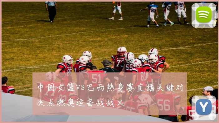 中国女篮vs巴西热身赛直播关键对决点燃奥运备战战火