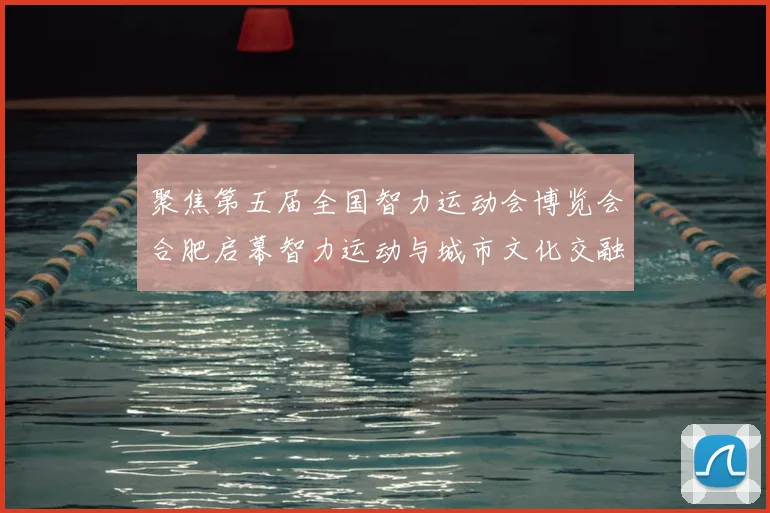 聚焦第五届全国智力运动会博览会合肥启幕智力运动与城市文化交融