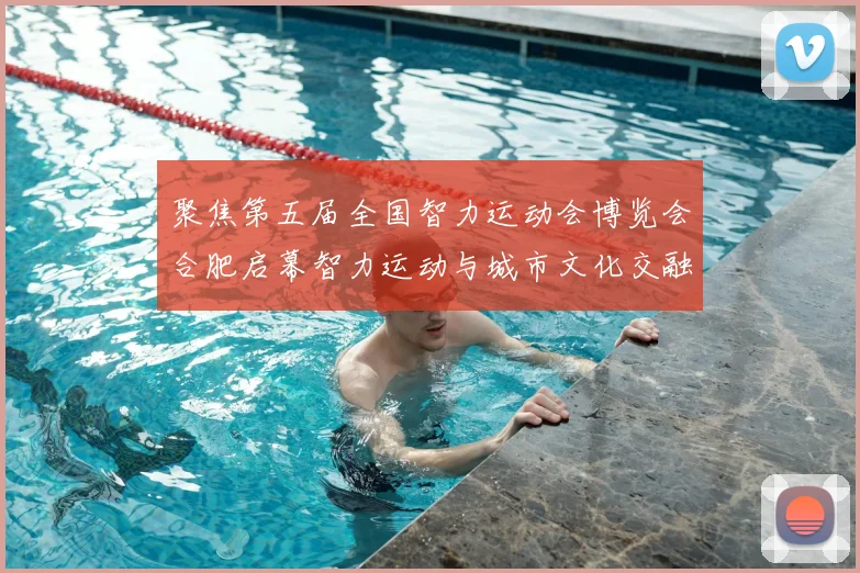 聚焦第五届全国智力运动会博览会合肥启幕智力运动与城市文化交融