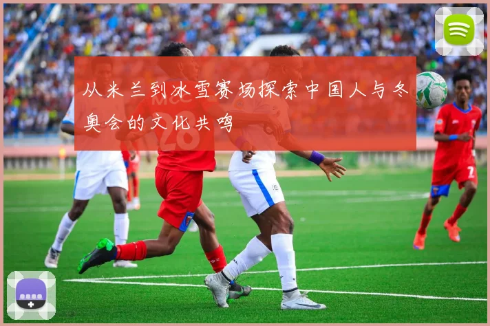 从米兰到冰雪赛场探索中国人与冬奥会的文化共鸣