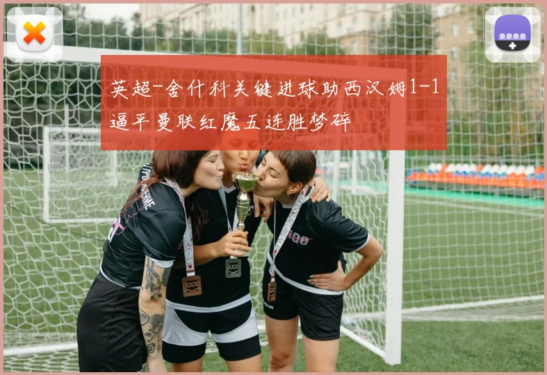 英超-舍什科关键进球助西汉姆1-1逼平曼联红魔五连胜梦碎