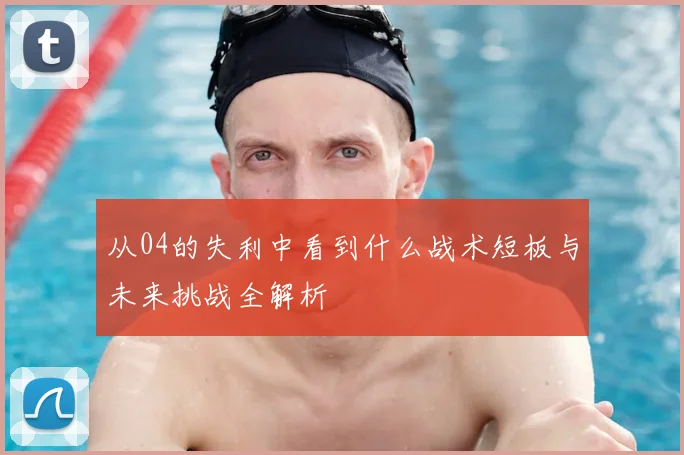 从04的失利中看到什么战术短板与未来挑战全解析