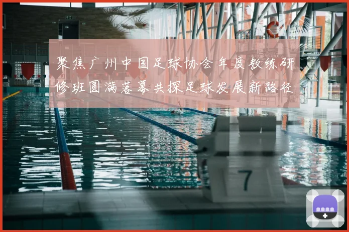 聚焦广州中国足球协会年度教练研修班圆满落幕共探足球发展新路径