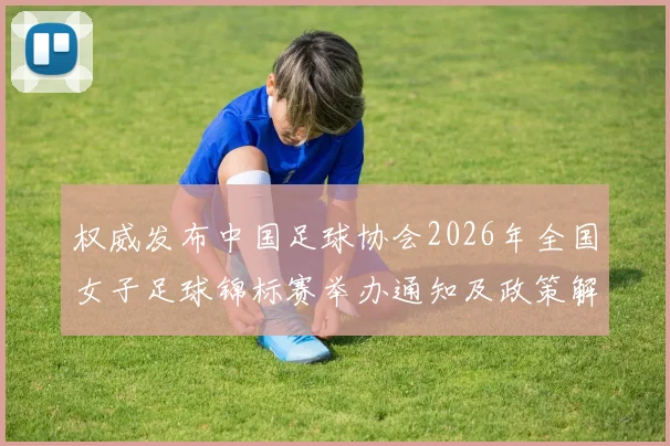 权威发布中国足球协会2026年全国女子足球锦标赛举办通知及政策解读