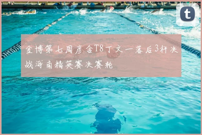 金博第七周彦含T8丁文一落后3杆决战海南精英赛决赛轮