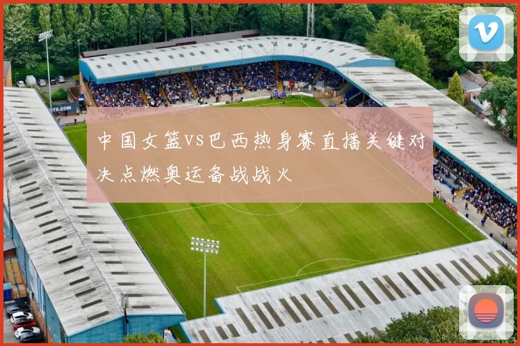 中国女篮vs巴西热身赛直播关键对决点燃奥运备战战火