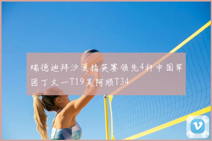 瑞德迪拜沙漠精英赛领先4杆中国军团丁文一T19吴阿顺T34