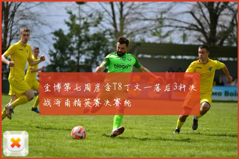 金博第七周彦含T8丁文一落后3杆决战海南精英赛决赛轮